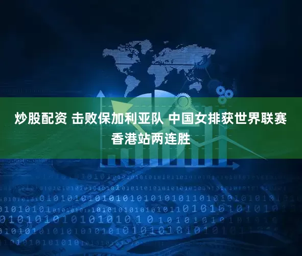 炒股配资 击败保加利亚队 中国女排获世界联赛香港站两连胜