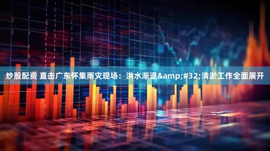 炒股配资 直击广东怀集雨灾现场：洪水渐退&#32;清淤工作全面展开