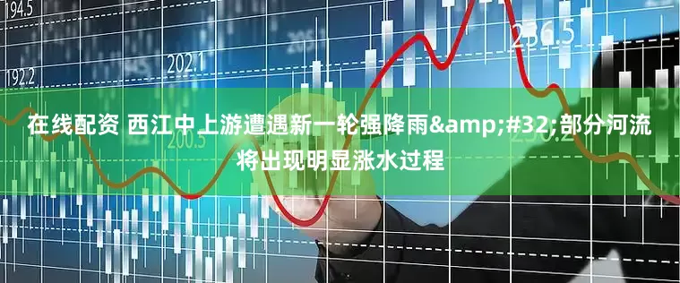 在线配资 西江中上游遭遇新一轮强降雨&#32;部分河流将出现明显涨水过程