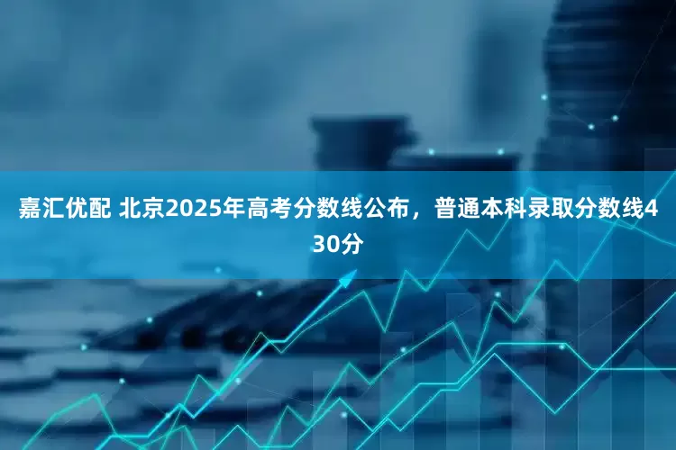 嘉汇优配 北京2025年高考分数线公布，普通本科录取分数线430分