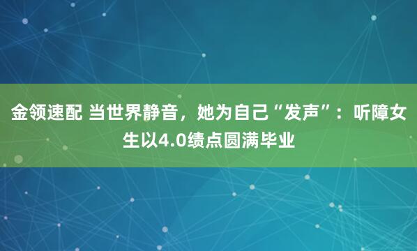 金领速配 当世界静音，她为自己“发声”：听障女生以4.0绩点圆满毕业