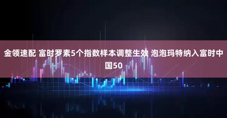 金领速配 富时罗素5个指数样本调整生效 泡泡玛特纳入富时中国50