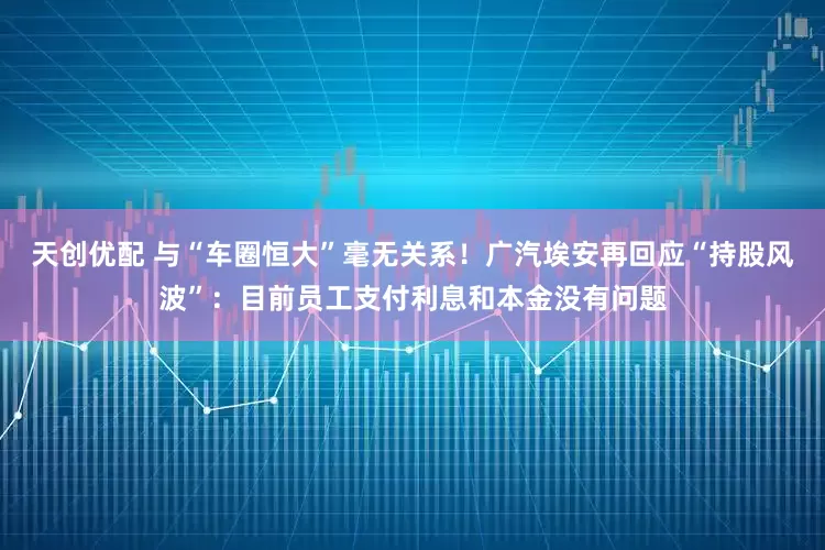 天创优配 与“车圈恒大”毫无关系！广汽埃安再回应“持股风波”：目前员工支付利息和本金没有问题