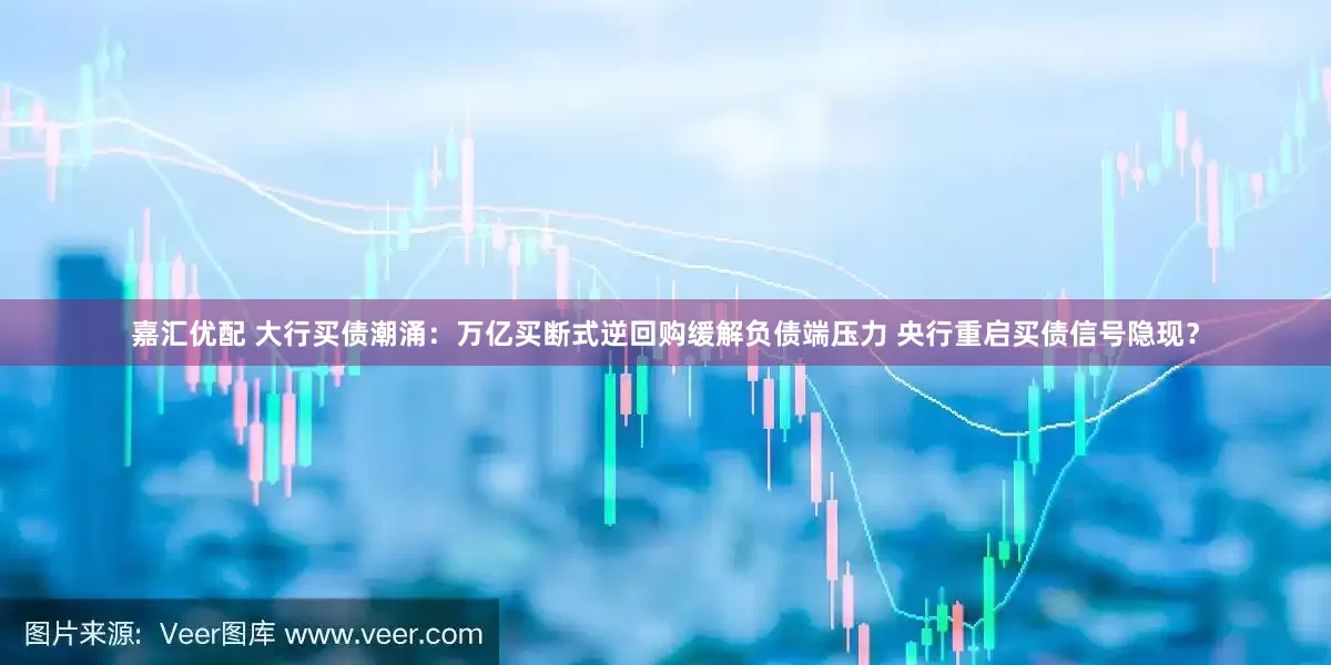 嘉汇优配 大行买债潮涌：万亿买断式逆回购缓解负债端压力 央行重启买债信号隐现？