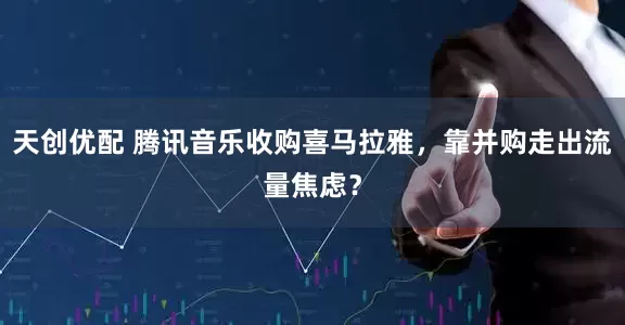 天创优配 腾讯音乐收购喜马拉雅，靠并购走出流量焦虑？