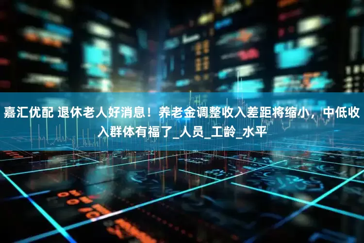 嘉汇优配 退休老人好消息！养老金调整收入差距将缩小，中低收入群体有福了_人员_工龄_水平