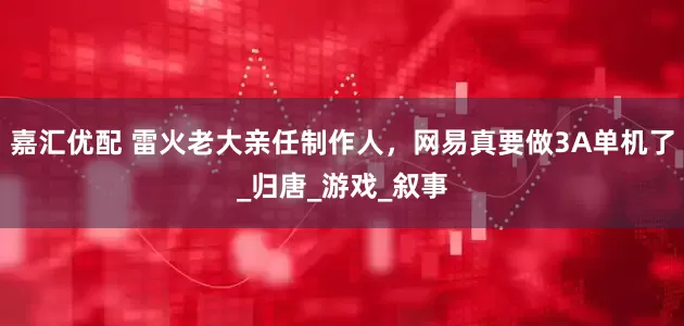嘉汇优配 雷火老大亲任制作人，网易真要做3A单机了_归唐_游戏_叙事