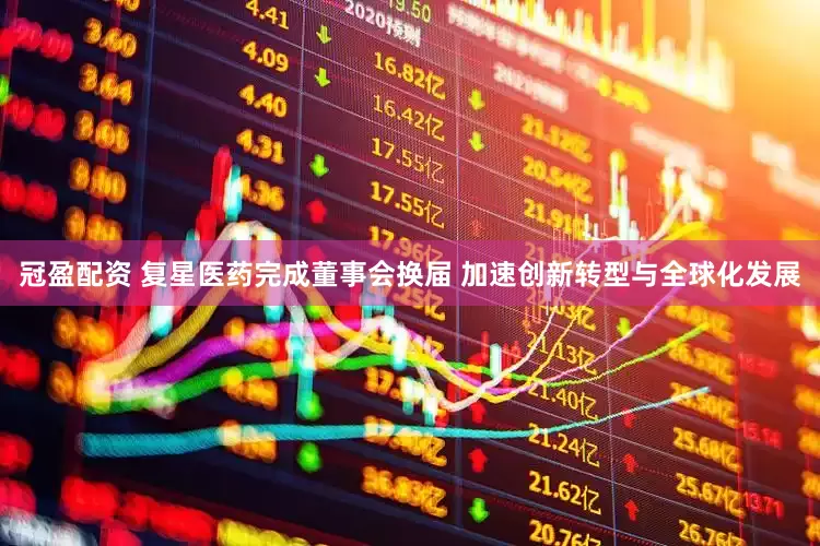 冠盈配资 复星医药完成董事会换届 加速创新转型与全球化发展