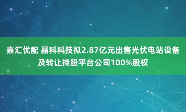 嘉汇优配 晶科科技拟2.87亿元出售光伏电站设备及转让持股平台公司100%股权