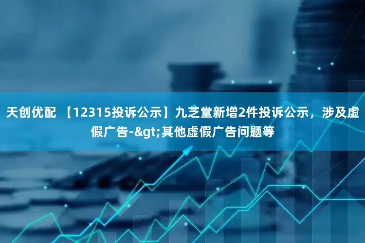 天创优配 【12315投诉公示】九芝堂新增2件投诉公示，涉及虚假广告->其他虚假广告问题等