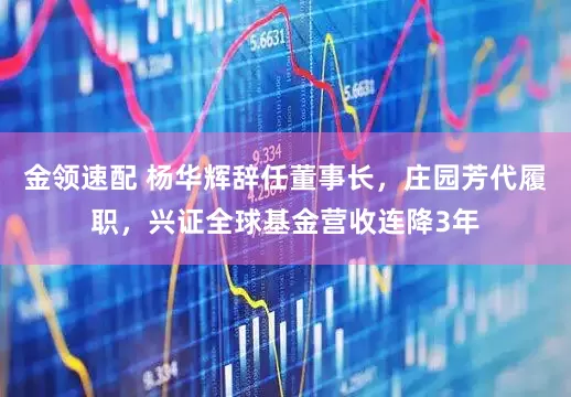 金领速配 杨华辉辞任董事长，庄园芳代履职，兴证全球基金营收连降3年