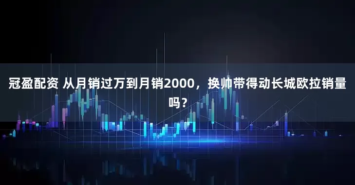 冠盈配资 从月销过万到月销2000，换帅带得动长城欧拉销量吗？