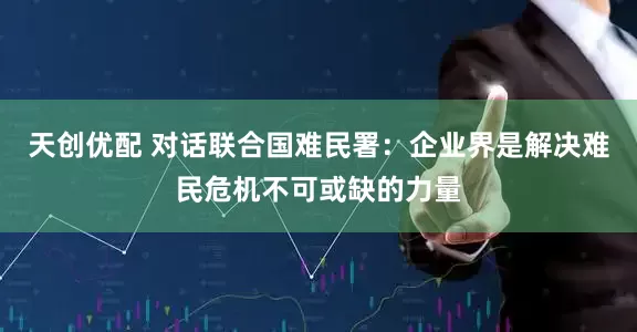 天创优配 对话联合国难民署：企业界是解决难民危机不可或缺的力量