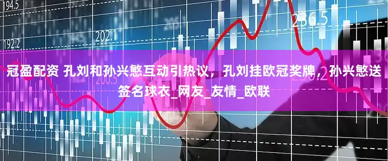 冠盈配资 孔刘和孙兴慜互动引热议，孔刘挂欧冠奖牌，孙兴慜送签名球衣_网友_友情_欧联