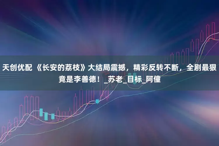 天创优配 《长安的荔枝》大结局震撼，精彩反转不断，全剧最狠竟是李善德！_苏老_目标_阿僮