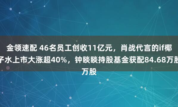 金领速配 46名员工创收11亿元，肖战代言的if椰子水上市大涨超40%，钟睒睒持股基金获配84.68万股