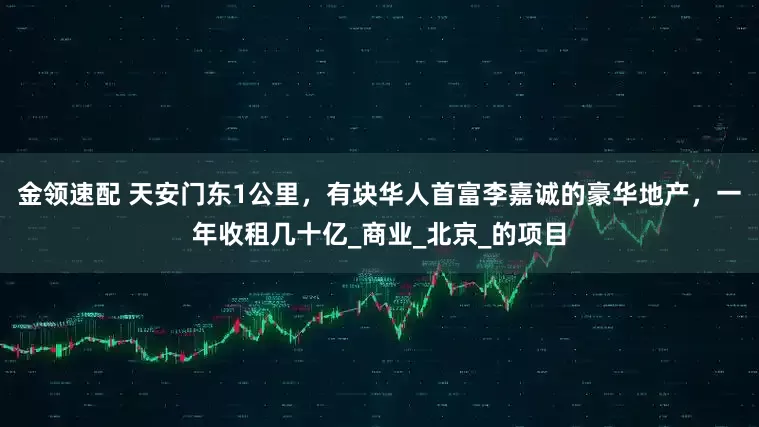 金领速配 天安门东1公里，有块华人首富李嘉诚的豪华地产，一年收租几十亿_商业_北京_的项目