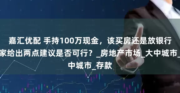 嘉汇优配 手持100万现金，该买房还是放银行？专家给出两点建议是否可行？_房地产市场_大中城市_存款