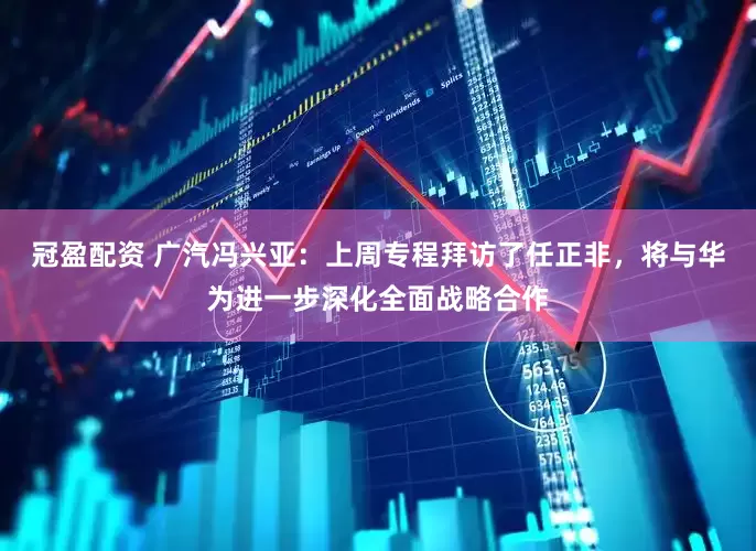 冠盈配资 广汽冯兴亚：上周专程拜访了任正非，将与华为进一步深化全面战略合作