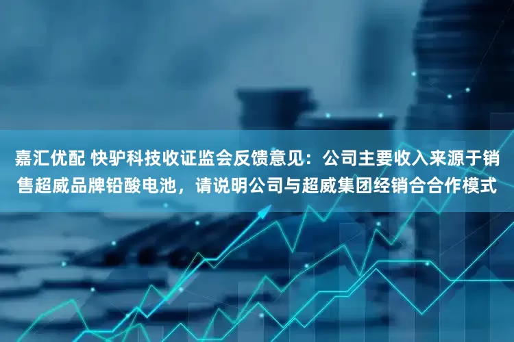 嘉汇优配 快驴科技收证监会反馈意见：公司主要收入来源于销售超威品牌铅酸电池，请说明公司与超威集团经销合合作模式