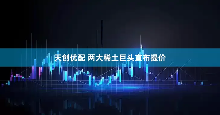 天创优配 两大稀土巨头宣布提价