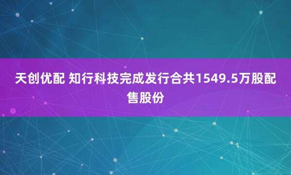 天创优配 知行科技完成发行合共1549.5万股配售股份