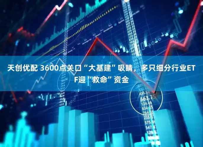 天创优配 3600点关口“大基建”吸睛，多只细分行业ETF迎“救命”资金