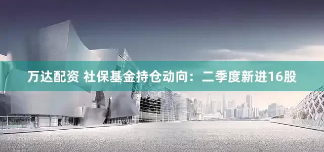 万达配资 社保基金持仓动向：二季度新进16股