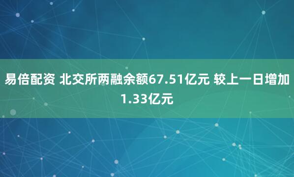 易倍配资 北交所两融余额67.51亿元 较上一日增加1.33亿元