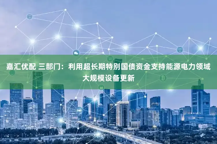 嘉汇优配 三部门：利用超长期特别国债资金支持能源电力领域大规模设备更新