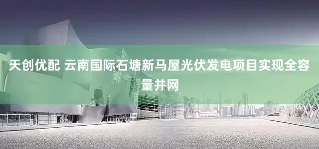 天创优配 云南国际石塘新马屋光伏发电项目实现全容量并网