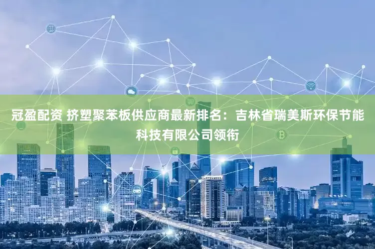 冠盈配资 挤塑聚苯板供应商最新排名：吉林省瑞美斯环保节能科技有限公司领衔