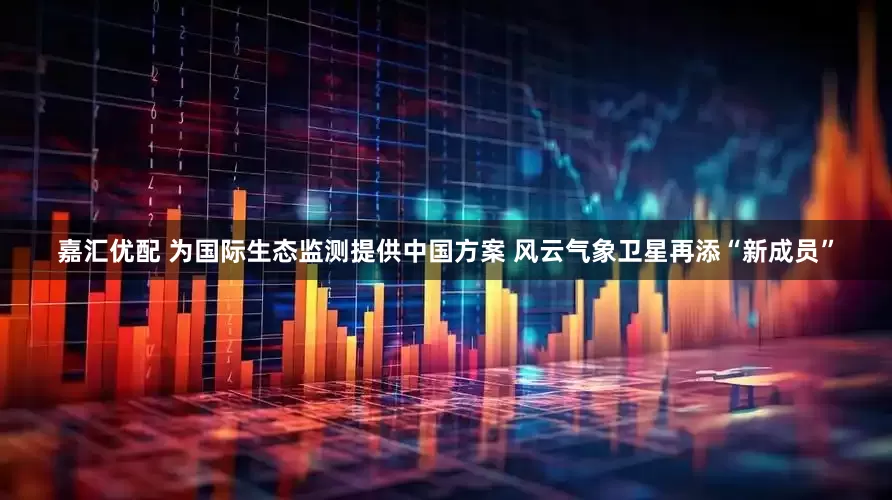 嘉汇优配 为国际生态监测提供中国方案 风云气象卫星再添“新成员”