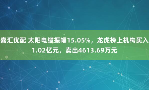 嘉汇优配 太阳电缆振幅15.05%，龙虎榜上机构买入1.02亿元，卖出4613.69万元