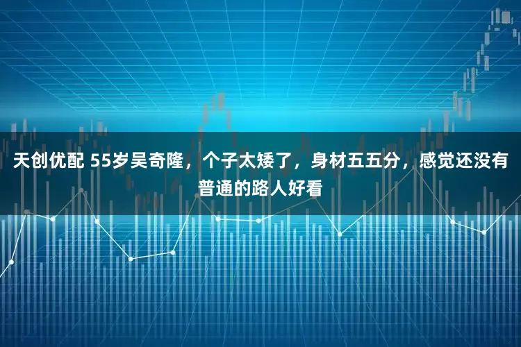 天创优配 55岁吴奇隆，个子太矮了，身材五五分，感觉还没有普通的路人好看