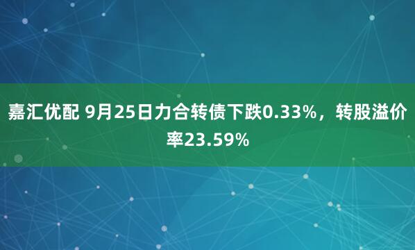 嘉汇优配 9月25日力合转债下跌0.33%，转股溢价率23.59%