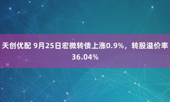 天创优配 9月25日宏微转债上涨0.9%，转股溢价率36.04%